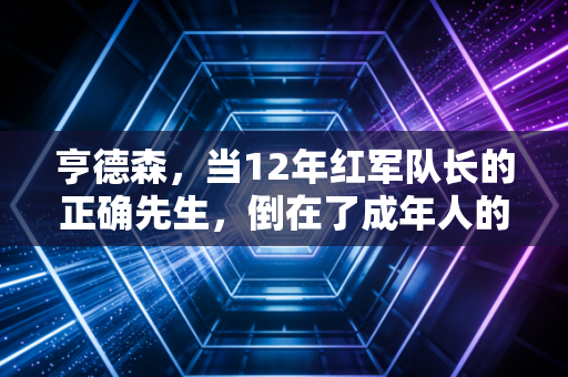 亨德森，当12年红军队长的正确先生，倒在了成年人的现实选择题里