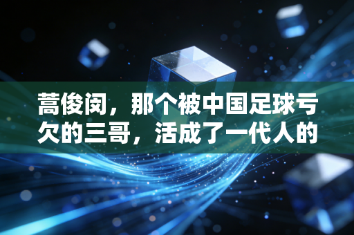 蒿俊闵,那个被中国足球亏欠的三哥,活成了一代人的青春注脚 蒿俊闵,那个被中国足球亏欠的三哥,活成了一代人的青春注脚