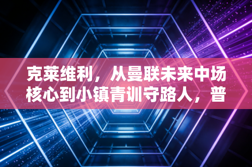 克莱维利,从曼联未来中场核心到小镇青训守路人,普通人生从来不是失败者注脚 克莱维利,从曼联未来中场核心到小镇青训守路人,普通人生从来不是失败者注脚