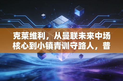 克莱维利,从曼联未来中场核心到小镇青训守路人,普通人生从来不是失败者注脚 克莱维利,从曼联未来中场核心到小镇青训守路人,普通人生从来不是失败者注脚