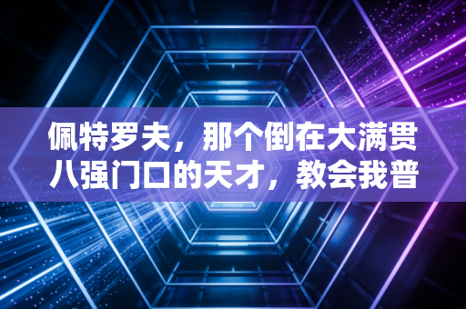 佩特罗夫,那个倒在大满贯八强门口的天才,教会我普通人的努力到底有多值钱 佩特罗夫,那个倒在大满贯八强门口的天才,教会我普通人的努力到底有多值钱
