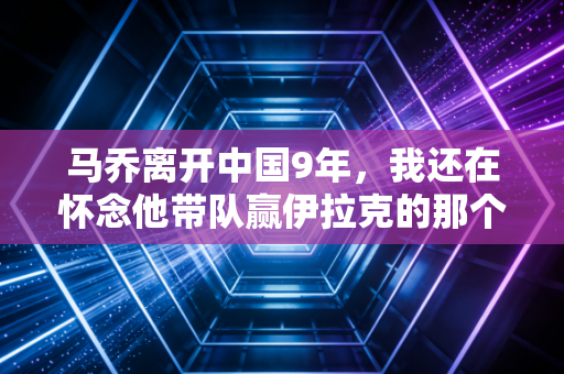 马乔离开中国9年，我还在怀念他带队赢伊拉克的那个雨夜