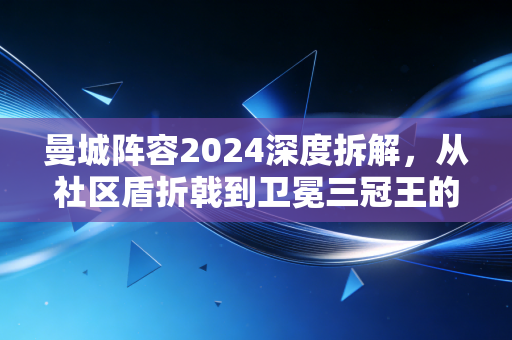 曼城阵容2024深度拆解，从社区盾折戟到卫冕三冠王的底气，到底藏在哪些细节里？