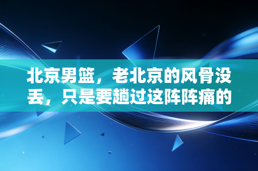 北京男篮，老北京的风骨没丢，只是要趟过这阵阵痛的河