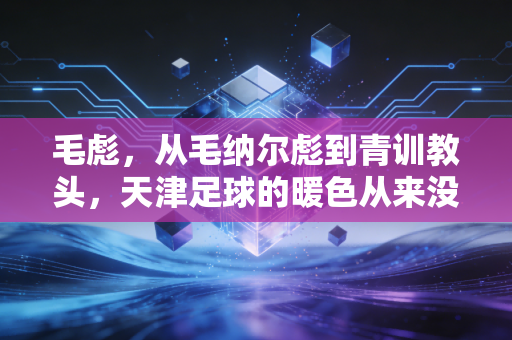 毛彪,从毛纳尔彪到青训教头,天津足球的暖色从来没凉过 毛彪,从毛纳尔彪到青训教头,天津足球的暖色从来没凉过