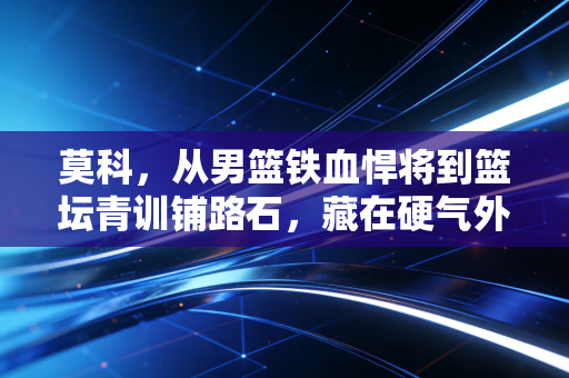 莫科，从男篮铁血悍将到篮坛青训铺路石，藏在硬气外表下的滚烫人生