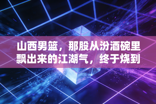 山西男篮，那股从汾酒碗里飘出来的江湖气，终于烧到了CBA积分榜上游