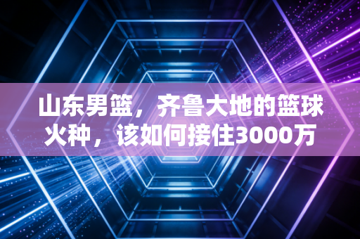 山东男篮,齐鲁大地的篮球火种,该如何接住3000万球迷的滚烫期待? 山东男篮,齐鲁大地的篮球火种,该如何接住3000万球迷的滚烫期待?
