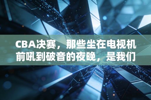 CBA决赛,那些坐在电视机前吼到破音的夜晚,是我们普通人最燃的青春注脚 CBA决赛,那些坐在电视机前吼到破音的夜晚,是我们普通人最燃的青春注脚