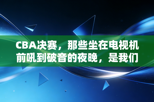 CBA决赛,那些坐在电视机前吼到破音的夜晚,是我们普通人最燃的青春注脚 CBA决赛,那些坐在电视机前吼到破音的夜晚,是我们普通人最燃的青春注脚