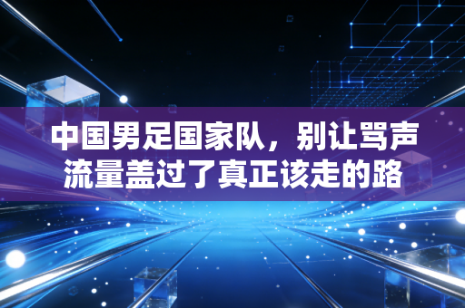 中国男足国家队,别让骂声流量盖过了真正该走的路 中国男足国家队,别让骂声流量盖过了真正该走的路