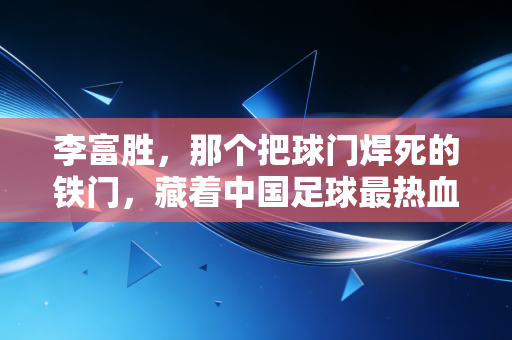 李富胜，那个把球门焊死的铁门，藏着中国足球最热血的草根往事
