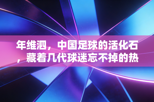 年维泗，中国足球的活化石，藏着几代球迷忘不掉的热血与遗憾