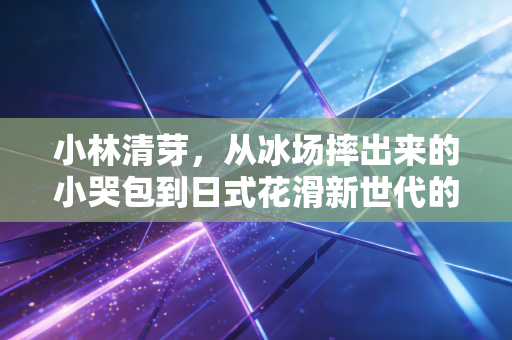 小林清芽,从冰场摔出来的小哭包到日式花滑新世代的破局者 小林清芽,从冰场摔出来的小哭包到日式花滑新世代的破局者