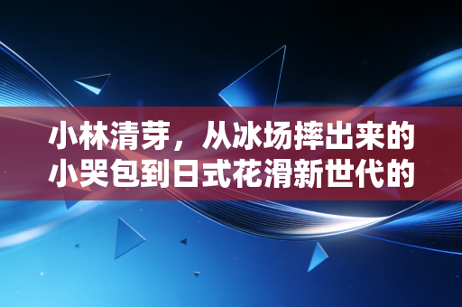 小林清芽,从冰场摔出来的小哭包到日式花滑新世代的破局者 小林清芽,从冰场摔出来的小哭包到日式花滑新世代的破局者