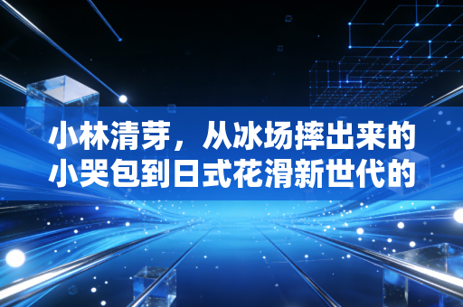 小林清芽，从冰场摔出来的小哭包到日式花滑新世代的破局者