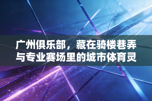 广州俱乐部,藏在骑楼巷弄与专业赛场里的城市体育灵魂 广州俱乐部,藏在骑楼巷弄与专业赛场里的城市体育灵魂