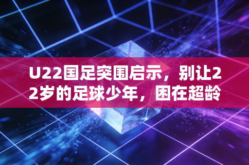 U22国足突围启示,别让22岁的足球少年,困在超龄的功利陷阱里 U22国足突围启示,别让22岁的足球少年,困在超龄的功利陷阱里