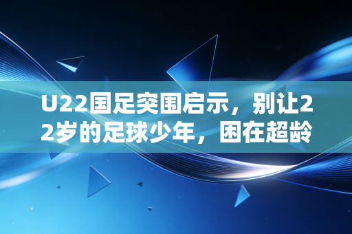 U22国足突围启示，别让22岁的足球少年，困在超龄的功利陷阱里