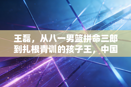 王磊，从八一男篮拼命三郎到扎根青训的孩子王，中国篮球的底气藏在每一份热爱里