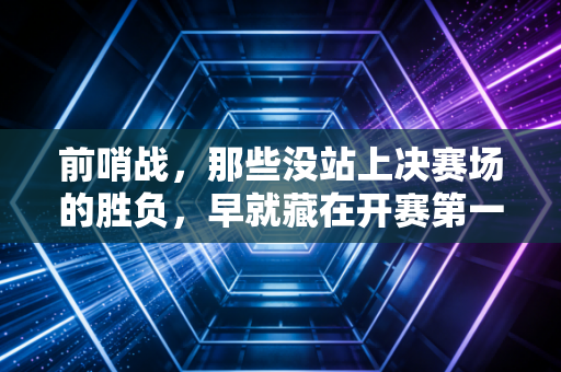 前哨战,那些没站上决赛场的胜负,早就藏在开赛第一天的汗水里 前哨战,那些没站上决赛场的胜负,早就藏在开赛第一天的汗水里