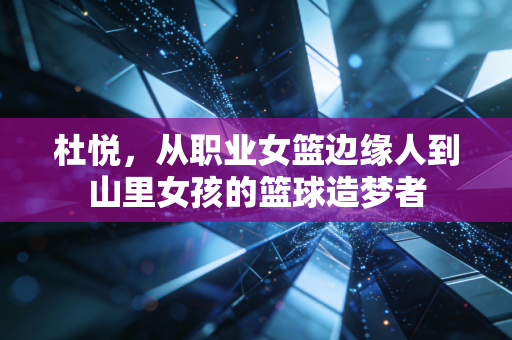 杜悦,从职业女篮边缘人到山里女孩的篮球造梦者 杜悦,从职业女篮边缘人到山里女孩的篮球造梦者