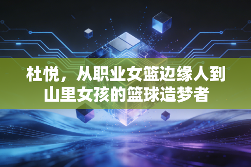杜悦,从职业女篮边缘人到山里女孩的篮球造梦者 杜悦,从职业女篮边缘人到山里女孩的篮球造梦者