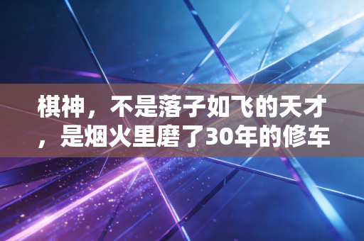 棋神，不是落子如飞的天才，是烟火里磨了30年的修车工老周