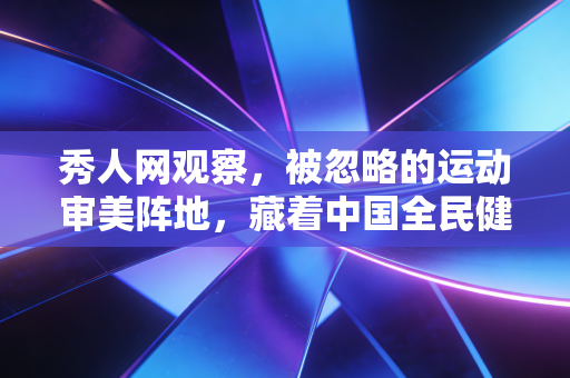 秀人网观察，被忽略的运动审美阵地，藏着中国全民健身最鲜活的样本