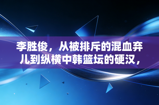 李胜俊，从被排斥的混血弃儿到纵横中韩篮坛的硬汉，我从来不信命