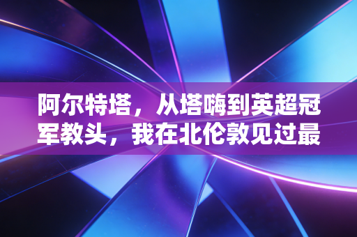 阿尔特塔,从塔嗨到英超冠军教头,我在北伦敦见过最滚烫的逆袭 阿尔特塔,从塔嗨到英超冠军教头,我在北伦敦见过最滚烫的逆袭