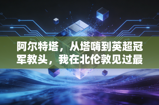 阿尔特塔,从塔嗨到英超冠军教头,我在北伦敦见过最滚烫的逆袭 阿尔特塔,从塔嗨到英超冠军教头,我在北伦敦见过最滚烫的逆袭