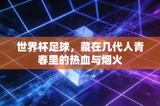 世界杯足球,藏在几代人青春里的热血与烟火 世界杯足球,藏在几代人青春里的热血与烟火