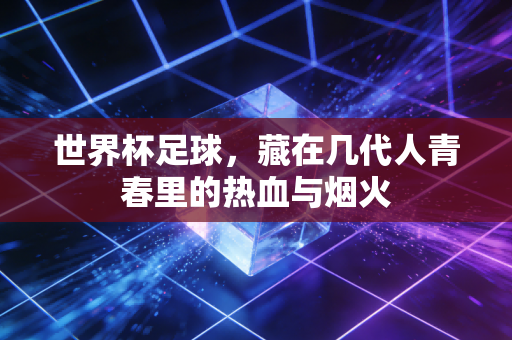 世界杯足球,藏在几代人青春里的热血与烟火 世界杯足球,藏在几代人青春里的热血与烟火