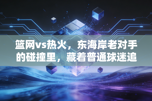 篮网vs热火，东海岸老对手的碰撞里，藏着普通球迷追了10年的青春