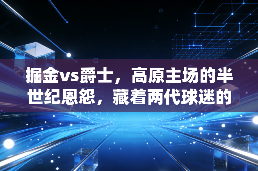 掘金vs爵士，高原主场的半世纪恩怨，藏着两代球迷的青春与热血