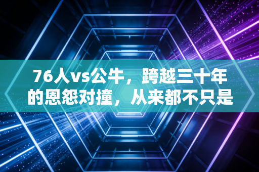 76人vs公牛，跨越三十年的恩怨对撞，从来都不只是比分板上的数字