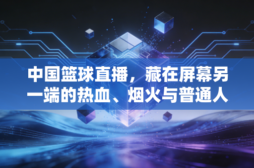 中国篮球直播，藏在屏幕另一端的热血、烟火与普通人的篮球梦