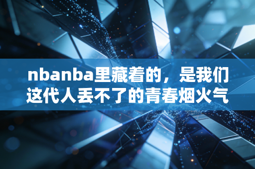 nbanba里藏着的,是我们这代人丢不了的青春烟火气 nbanba里藏着的,是我们这代人丢不了的青春烟火气