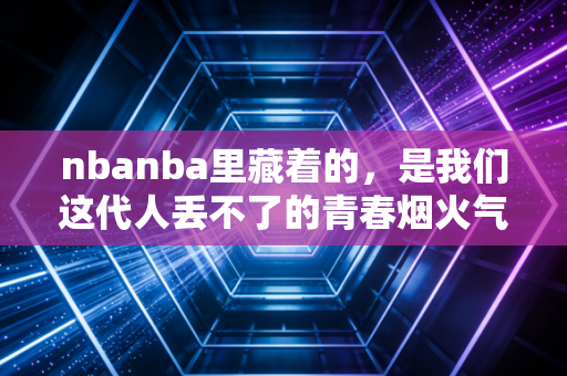 nbanba里藏着的,是我们这代人丢不了的青春烟火气 nbanba里藏着的,是我们这代人丢不了的青春烟火气