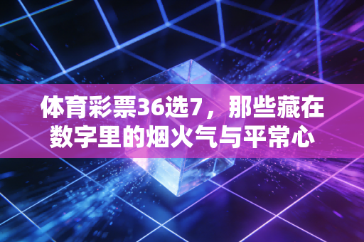体育彩票36选7，那些藏在数字里的烟火气与平常心