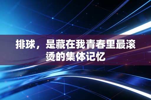 排球,是藏在我青春里最滚烫的集体记忆 排球,是藏在我青春里最滚烫的集体记忆