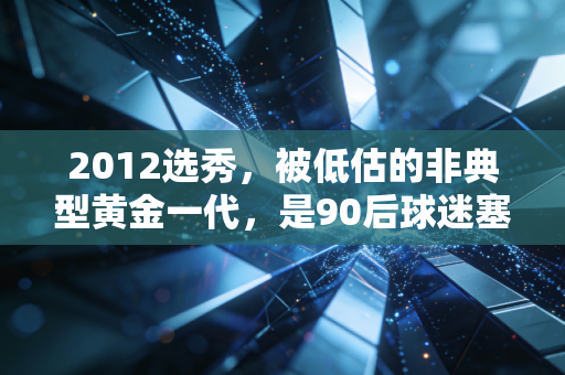 2012选秀,被低估的非典型黄金一代,是90后球迷塞在旧球鞋盒里的青春 2012选秀,被低估的非典型黄金一代,是90后球迷塞在旧球鞋盒里的青春
