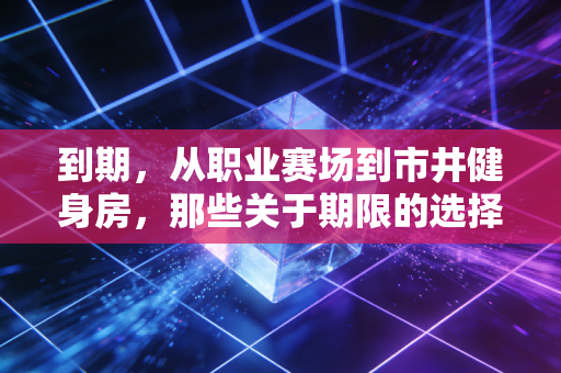 到期,从职业赛场到市井健身房,那些关于期限的选择比告别更重要 到期,从职业赛场到市井健身房,那些关于期限的选择比告别更重要
