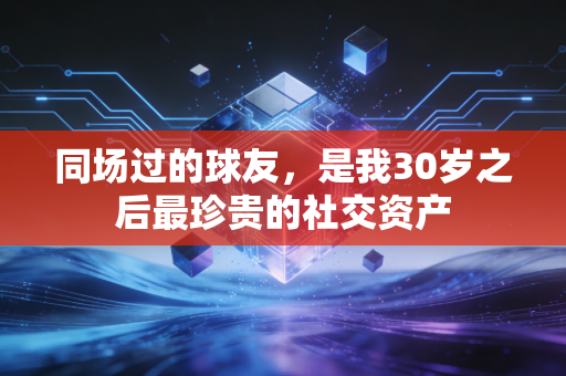 同场过的球友，是我30岁之后最珍贵的社交资产