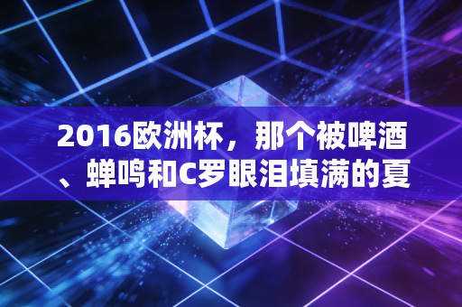 2016欧洲杯,那个被啤酒、蝉鸣和C罗眼泪填满的夏天,是我们再也回不去的青春 2016欧洲杯,那个被啤酒、蝉鸣和C罗眼泪填满的夏天,是我们再也回不去的青春