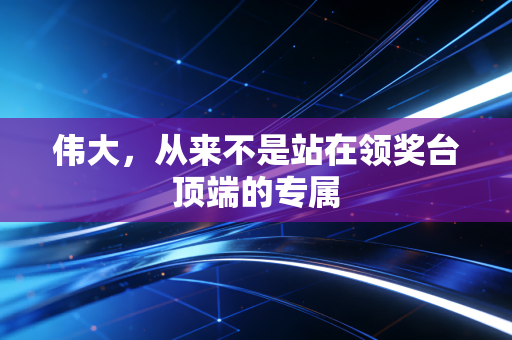 伟大,从来不是站在领奖台顶端的专属 伟大,从来不是站在领奖台顶端的专属