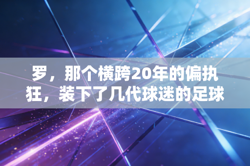 罗,那个横跨20年的偏执狂,装下了几代球迷的足球青春 罗,那个横跨20年的偏执狂,装下了几代球迷的足球青春