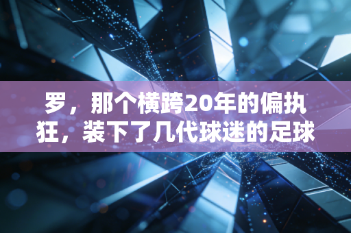罗,那个横跨20年的偏执狂,装下了几代球迷的足球青春 罗,那个横跨20年的偏执狂,装下了几代球迷的足球青春