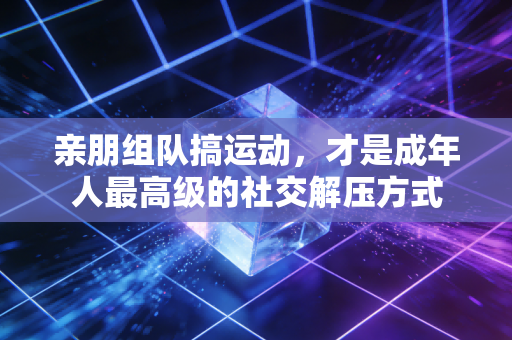 亲朋组队搞运动,才是成年人最高级的社交解压方式 亲朋组队搞运动,才是成年人最高级的社交解压方式